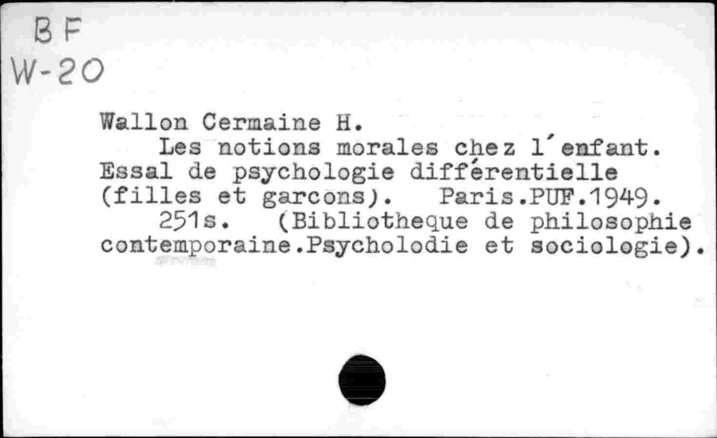 ﻿BF
W-20
Wallon Germaine H.
Les notions morales chez l'enfant. Essai de psychologie différentielle (filles et garçons;. Paris.PUF.1949» 251s. (Bibliothèque de philosophie contemporaine.Psycholodie et sociologie).